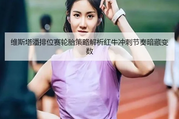 维斯塔潘排位赛轮胎策略解析红牛冲刺节奏暗藏变数